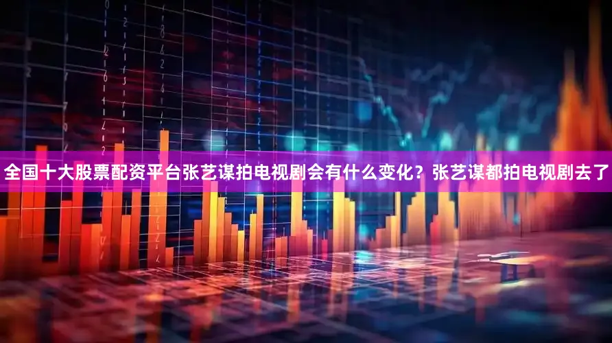 全国十大股票配资平台张艺谋拍电视剧会有什么变化？张艺谋都拍电视剧去了