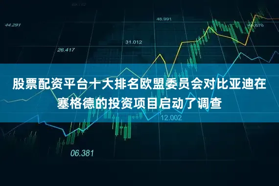 股票配资平台十大排名欧盟委员会对比亚迪在塞格德的投资项目启动了调查