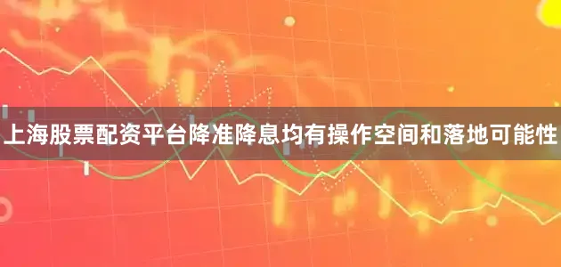 上海股票配资平台降准降息均有操作空间和落地可能性