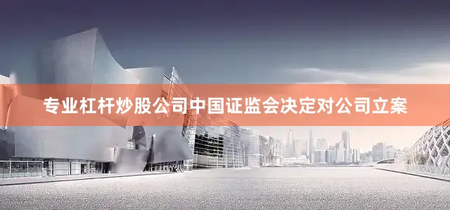 专业杠杆炒股公司中国证监会决定对公司立案