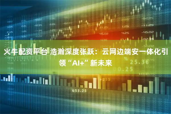 火牛配资平台 浩瀚深度张跃：云网边端安一体化引领“AI+”新未来