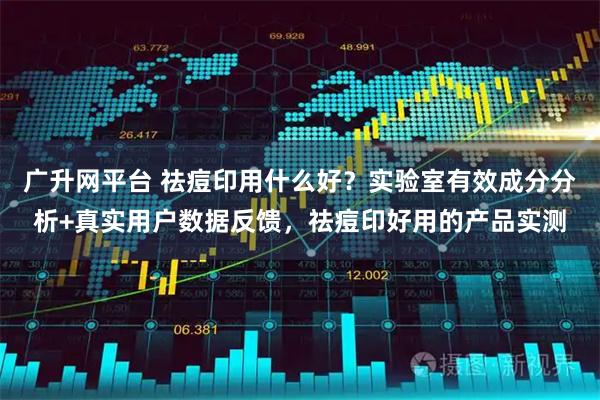 广升网平台 祛痘印用什么好？实验室有效成分分析+真实用户数据反馈，祛痘印好用的产品实测