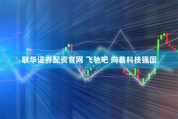 联华证券配资官网 飞驰吧 向着科技强国