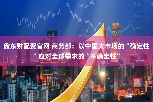 鑫东财配资官网 商务部：以中国大市场的“确定性”应对全球需求的“不确定性”