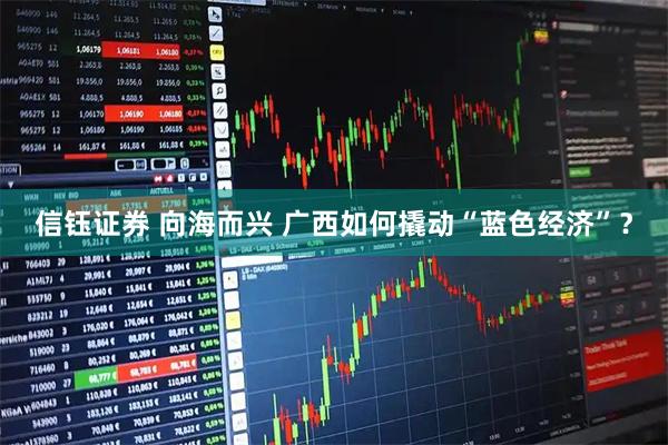 信钰证券 向海而兴 广西如何撬动“蓝色经济”？