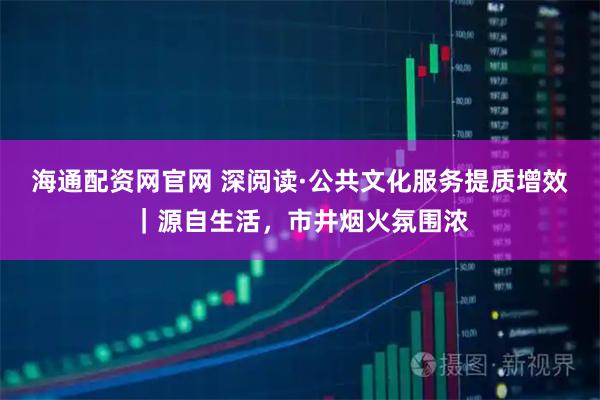海通配资网官网 深阅读·公共文化服务提质增效｜源自生活，市井烟火氛围浓