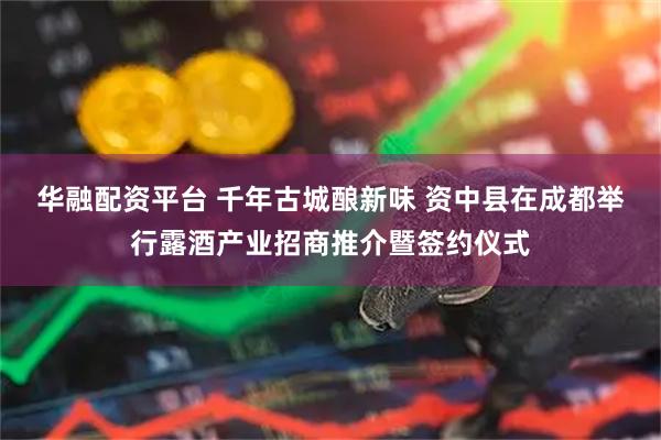 华融配资平台 千年古城酿新味 资中县在成都举行露酒产业招商推介暨签约仪式