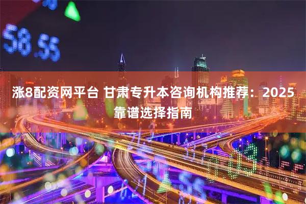 涨8配资网平台 甘肃专升本咨询机构推荐：2025靠谱选择指南