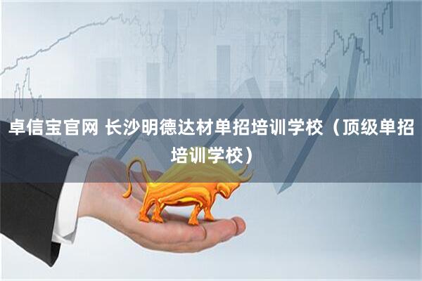 卓信宝官网 长沙明德达材单招培训学校（顶级单招培训学校）