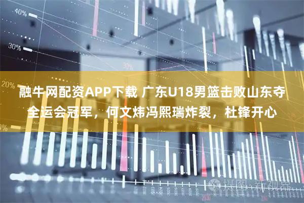 融牛网配资APP下载 广东U18男篮击败山东夺全运会冠军，何文炜冯熙瑞炸裂，杜锋开心