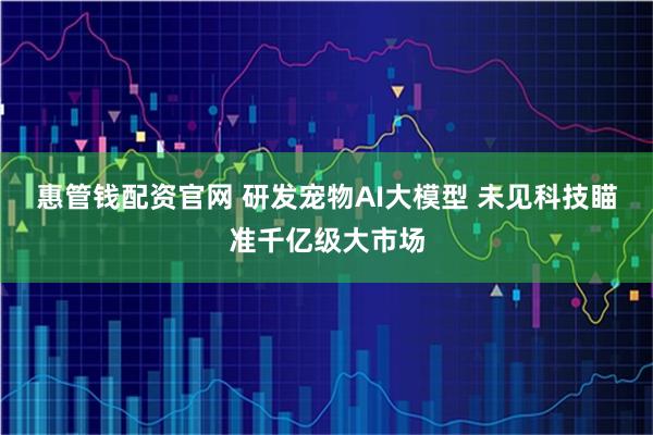 惠管钱配资官网 研发宠物AI大模型 未见科技瞄准千亿级大市场
