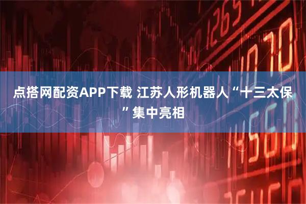 点搭网配资APP下载 江苏人形机器人“十三太保”集中亮相