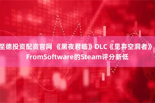 至德投资配资官网 《黑夜君临》DLC《见弃空洞者》：FromSoftware的Steam评分新低