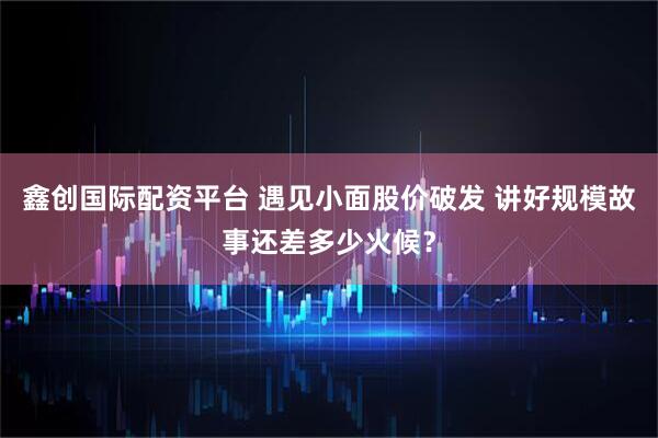 鑫创国际配资平台 遇见小面股价破发 讲好规模故事还差多少火候？
