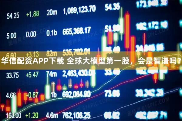 华信配资APP下载 全球大模型第一股，会是智谱吗？