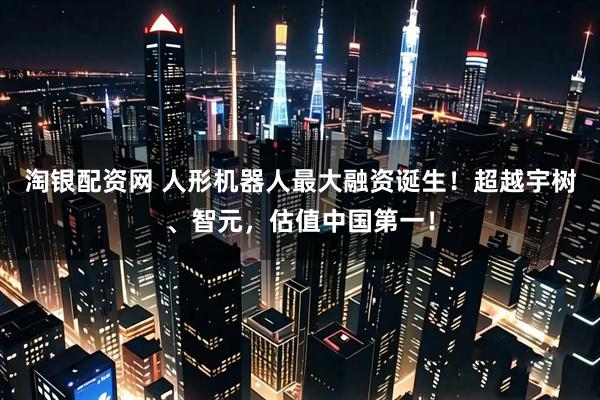 淘银配资网 人形机器人最大融资诞生！超越宇树、智元，估值中国第一！