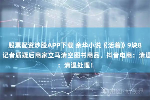 股票配资炒股APP下载 余华小说《活着》9块8一本，记者质疑后商家立马清空图书商品，抖音电商：清退处理！