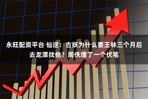 永旺配资平台 仙逆：古妖为什么要王林三个月后去龙潭找他？周佚埋了一个伏笔