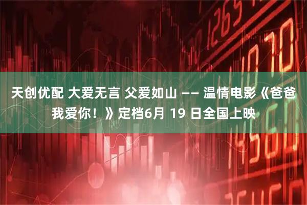 天创优配 大爱无言 父爱如山 —— 温情电影《爸爸我爱你！》定档6月 19 日全国上映