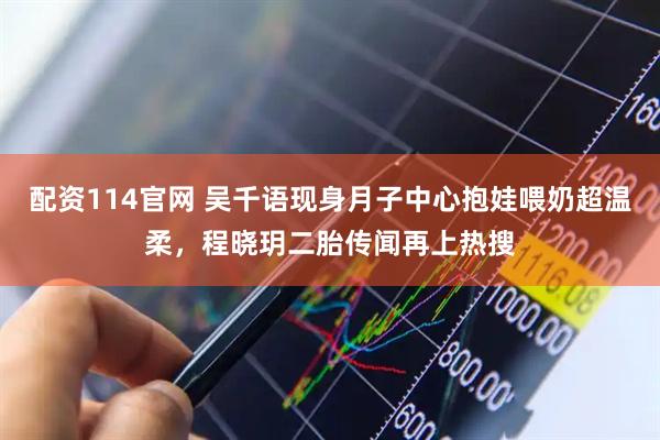 配资114官网 吴千语现身月子中心抱娃喂奶超温柔，程晓玥二胎传闻再上热搜