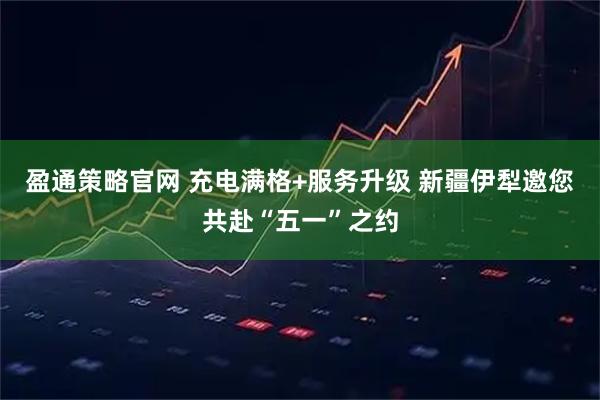 盈通策略官网 充电满格+服务升级 新疆伊犁邀您共赴“五一”之约