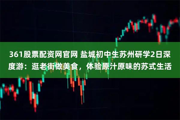 361股票配资网官网 盐城初中生苏州研学2日深度游：逛老街做美食，体验原汁原味的苏式生活