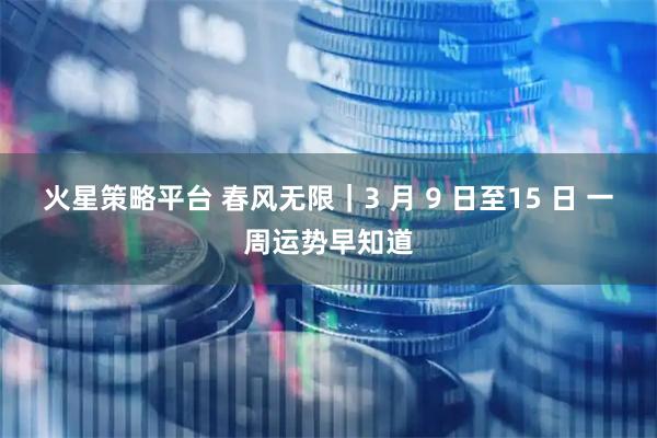 火星策略平台 春风无限｜3 月 9 日至15 日 一周运势早知道