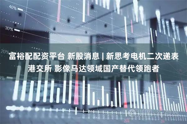 富裕配配资平台 新股消息 | 新思考电机二次递表港交所 影像马达领域国产替代领跑者