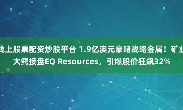 线上股票配资炒股平台 1.9亿澳元豪赌战略金属！矿业大鳄接盘EQ Resources，引爆股价狂飙32%